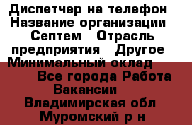 Диспетчер на телефон › Название организации ­ Септем › Отрасль предприятия ­ Другое › Минимальный оклад ­ 23 000 - Все города Работа » Вакансии   . Владимирская обл.,Муромский р-н